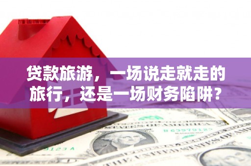 阳新贷款旅游，一场说走就走的旅行，还是一场财务陷阱？