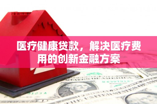 阳新医疗健康贷款，解决医疗费用的创新金融方案