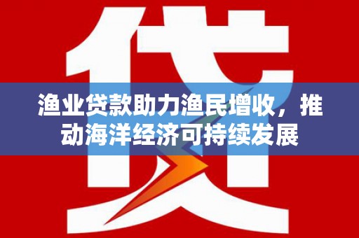 阳新渔业贷款助力渔民增收，推动海洋经济可持续发展