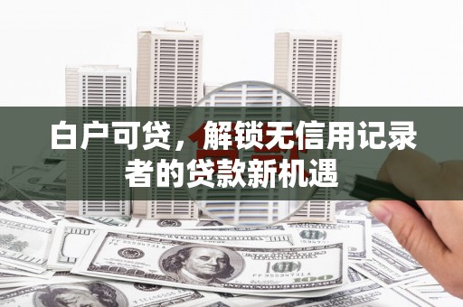 阳新白户可贷，解锁无信用记录者的贷款新机遇