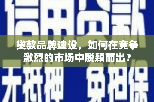 阳新贷款品牌建设，如何在竞争激烈的市场中脱颖而出？