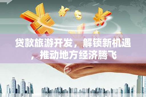 阳新贷款旅游开发，解锁新机遇，推动地方经济腾飞