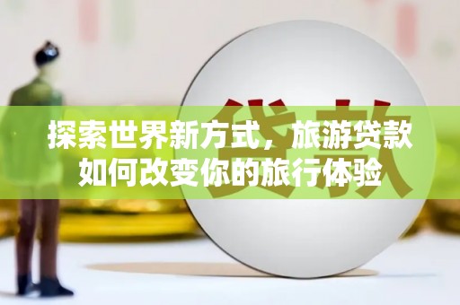 阳新探索世界新方式，旅游贷款如何改变你的旅行体验